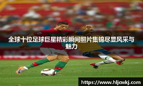全球十位足球巨星精彩瞬间照片集锦尽显风采与魅力