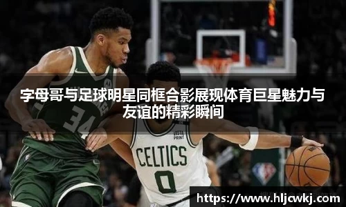 字母哥与足球明星同框合影展现体育巨星魅力与友谊的精彩瞬间